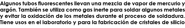 Algunos tubos fluorescentes llevan una mezcla de vapor de mercurio y argón. También se utiliza como gas inerte para soldar algunos metales y evitar la oxidación de los metales durante el proceso de soldadura. Tiene usos en el laboratorio y para la fabricación de cristales de silicio