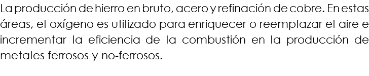 La producción de hierro en bruto, acero y refinación de cobre. En estas áreas, el oxígeno es utilizado para enriquecer o reemplazar el aire e incrementar la eficiencia de la combustión en la producción de metales ferrosos y no-ferrosos.