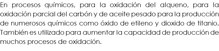 En procesos químicos, para la oxidación del alqueno, para la oxidación parcial del carbón y de aceite pesado para la producción de numerosos químicos como óxido de etileno y dioxido de titanio. También es utilizado para aumentar la capacidad de producción de muchos procesos de oxidación.