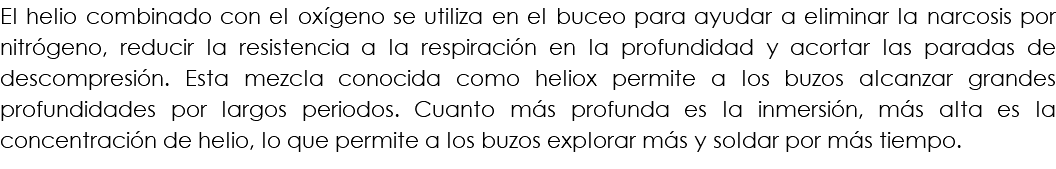 El helio combinado con el oxígeno se utiliza en el buceo para ayudar a eliminar la narcosis por nitrógeno, reducir la resistencia a la respiración en la profundidad y acortar las paradas de descompresión. Esta mezcla conocida como heliox permite a los buzos alcanzar grandes profundidades por largos periodos. Cuanto más profunda es la inmersión, más alta es la concentración de helio, lo que permite a los buzos explorar más y soldar por más tiempo.