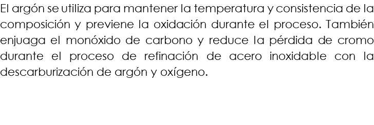 El argón se utiliza para mantener la temperatura y consistencia de la composición y previene la oxidación durante el proceso. También enjuaga el monóxido de carbono y reduce la pérdida de cromo durante el proceso de refinación de acero inoxidable con la descarburización de argón y oxígeno.